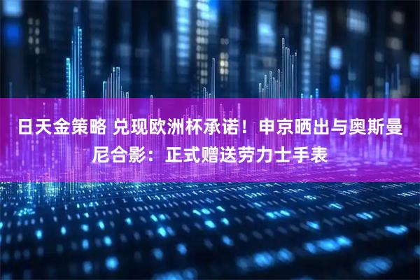 日天金策略 兑现欧洲杯承诺！申京晒出与奥斯曼尼合影：正式赠送劳力士手表