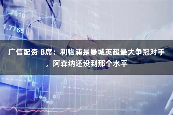 广信配资 B席：利物浦是曼城英超最大争冠对手，阿森纳还没到那个水平