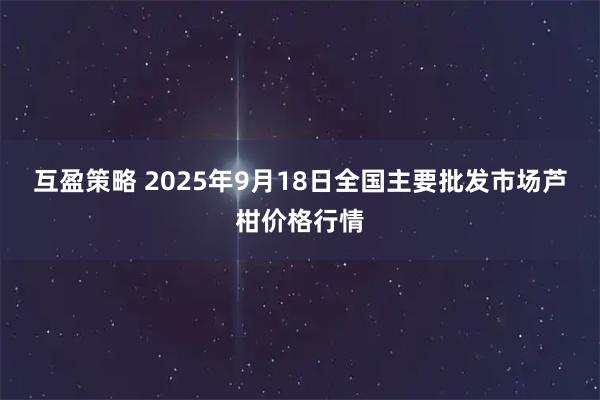 互盈策略 2025年9月18日全国主要批发市场芦柑价格行情