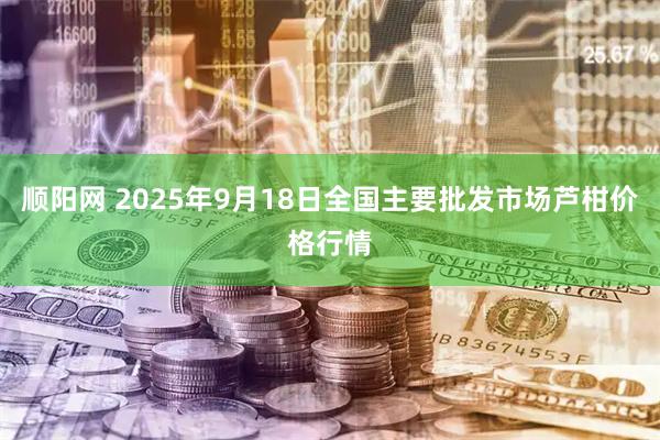 顺阳网 2025年9月18日全国主要批发市场芦柑价格行情