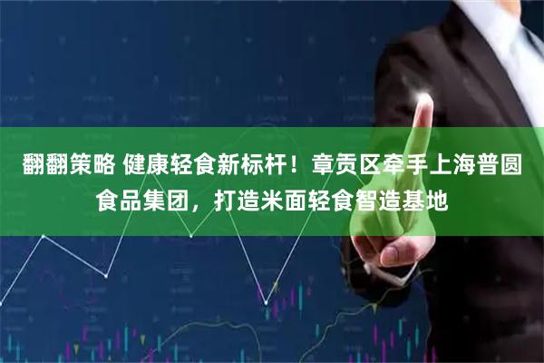 翻翻策略 健康轻食新标杆！章贡区牵手上海普圆食品集团，打造米面轻食智造基地