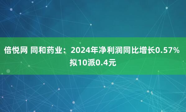 倍悦网 同和药业：2024年净利润同比增长0.57% 拟10派0.4元