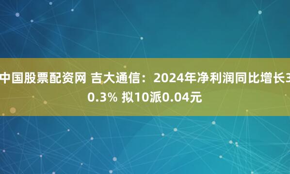 中国股票配资网 吉大通信：2024年净利润同比增长30.3% 拟10派0.04元