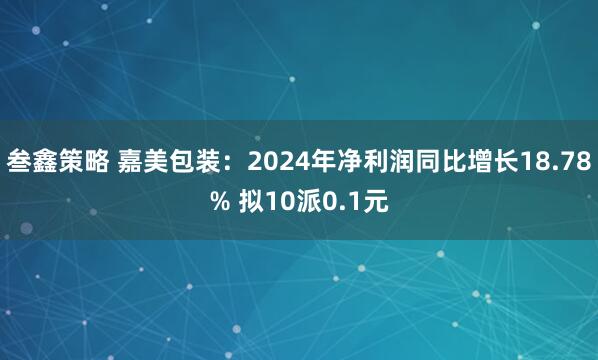 叁鑫策略 嘉美包装：2024年净利润同比增长18.78% 拟10派0.1元