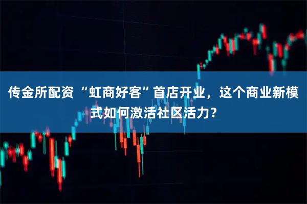 传金所配资 “虹商好客”首店开业，这个商业新模式如何激活社区活力？