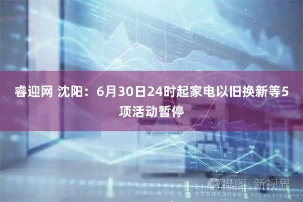 睿迎网 沈阳：6月30日24时起家电以旧换新等5项活动暂停