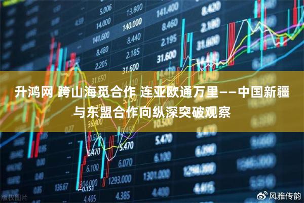 升鸿网 跨山海觅合作 连亚欧通万里——中国新疆与东盟合作向纵深突破观察