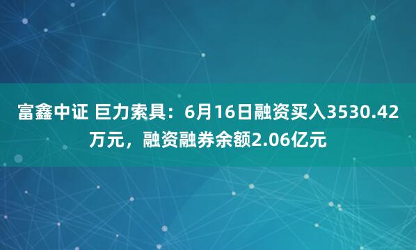 富鑫中证 巨力索具：6月16日融资买入3530.42万元，融资融券余额2.06亿元