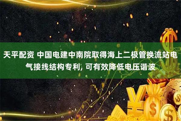 天平配资 中国电建中南院取得海上二极管换流站电气接线结构专利, 可有效降低电压谐波