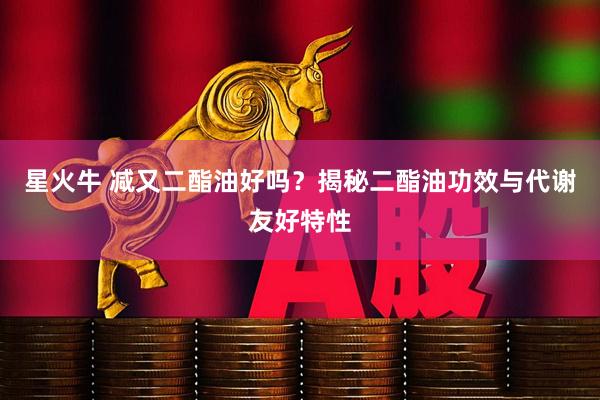 星火牛 减又二酯油好吗？揭秘二酯油功效与代谢友好特性