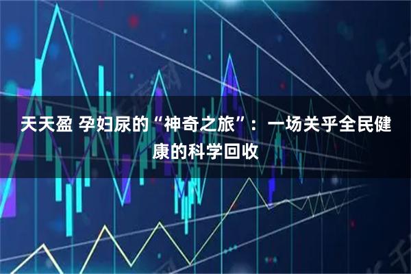 天天盈 孕妇尿的“神奇之旅”：一场关乎全民健康的科学回收