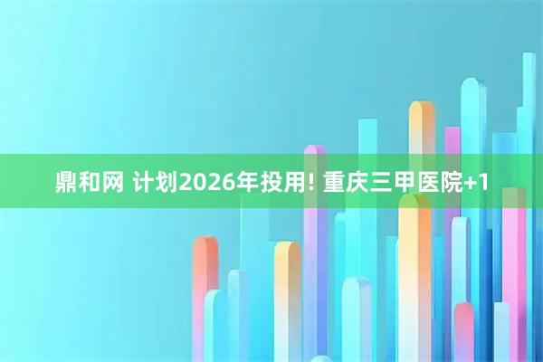 鼎和网 计划2026年投用! 重庆三甲医院+1
