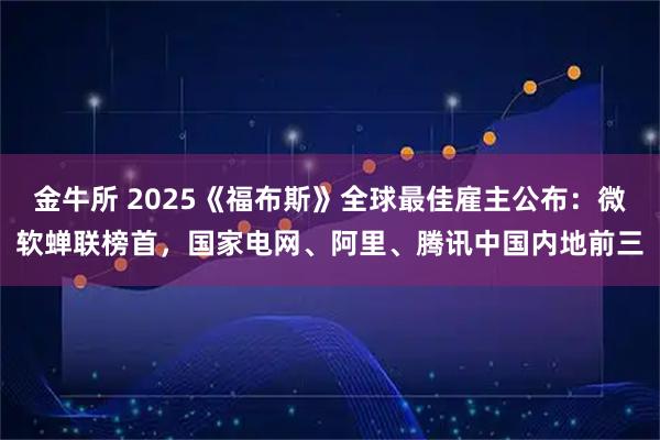 金牛所 2025《福布斯》全球最佳雇主公布：微软蝉联榜首，国家电网、阿里、腾讯中国内地前三