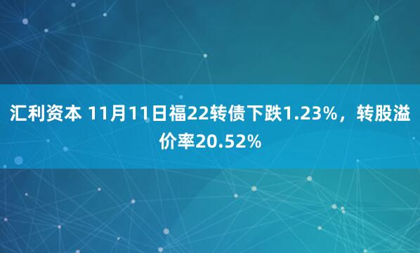 汇利资本 11月11日福22转债下跌1.23%，转股溢价率20.52%
