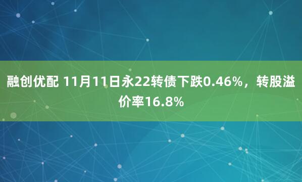 融创优配 11月11日永22转债下跌0.46%，转股溢价率16.8%