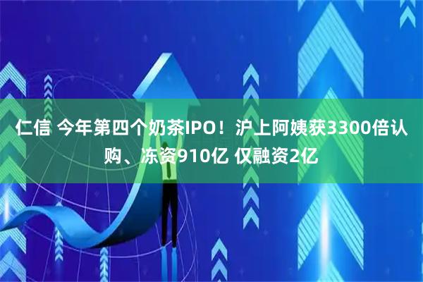 仁信 今年第四个奶茶IPO！沪上阿姨获3300倍认购、冻资910亿 仅融资2亿