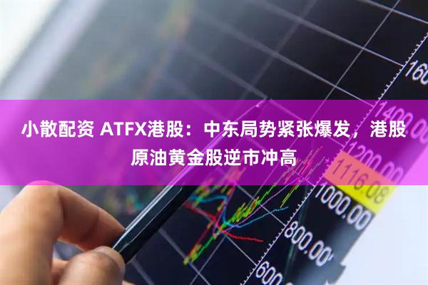 小散配资 ATFX港股：中东局势紧张爆发，港股原油黄金股逆市冲高