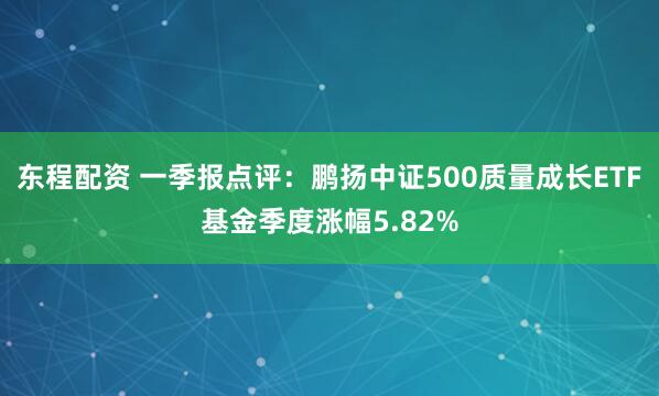 东程配资 一季报点评：鹏扬中证500质量成长ETF基金季度涨幅5.82%