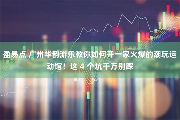 盈易点 广州华韵游乐教你如何开一家火爆的潮玩运动馆！这 4 个坑千万别踩