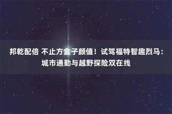 邦乾配倍 不止方盒子颜值！试驾福特智趣烈马：城市通勤与越野探险双在线