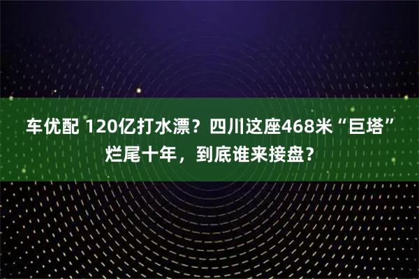 车优配 120亿打水漂？四川这座468米“巨塔”烂尾十年，到底谁来接盘？