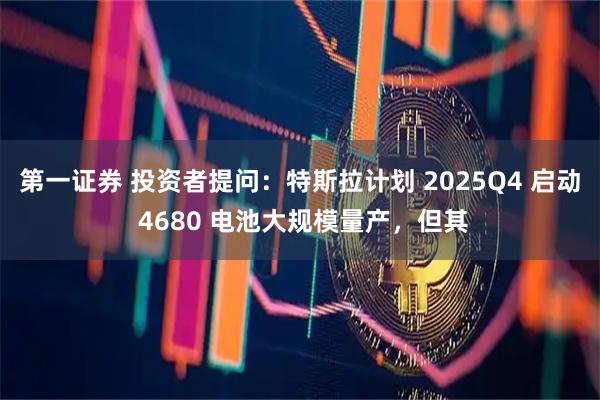第一证券 投资者提问：特斯拉计划 2025Q4 启动 4680 电池大规模量产，但其