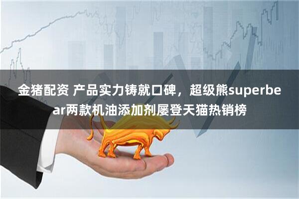 金猪配资 产品实力铸就口碑，超级熊superbear两款机油添加剂屡登天猫热销榜