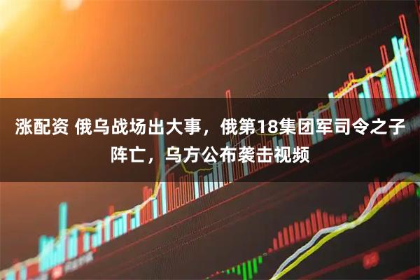 涨配资 俄乌战场出大事，俄第18集团军司令之子阵亡，乌方公布袭击视频